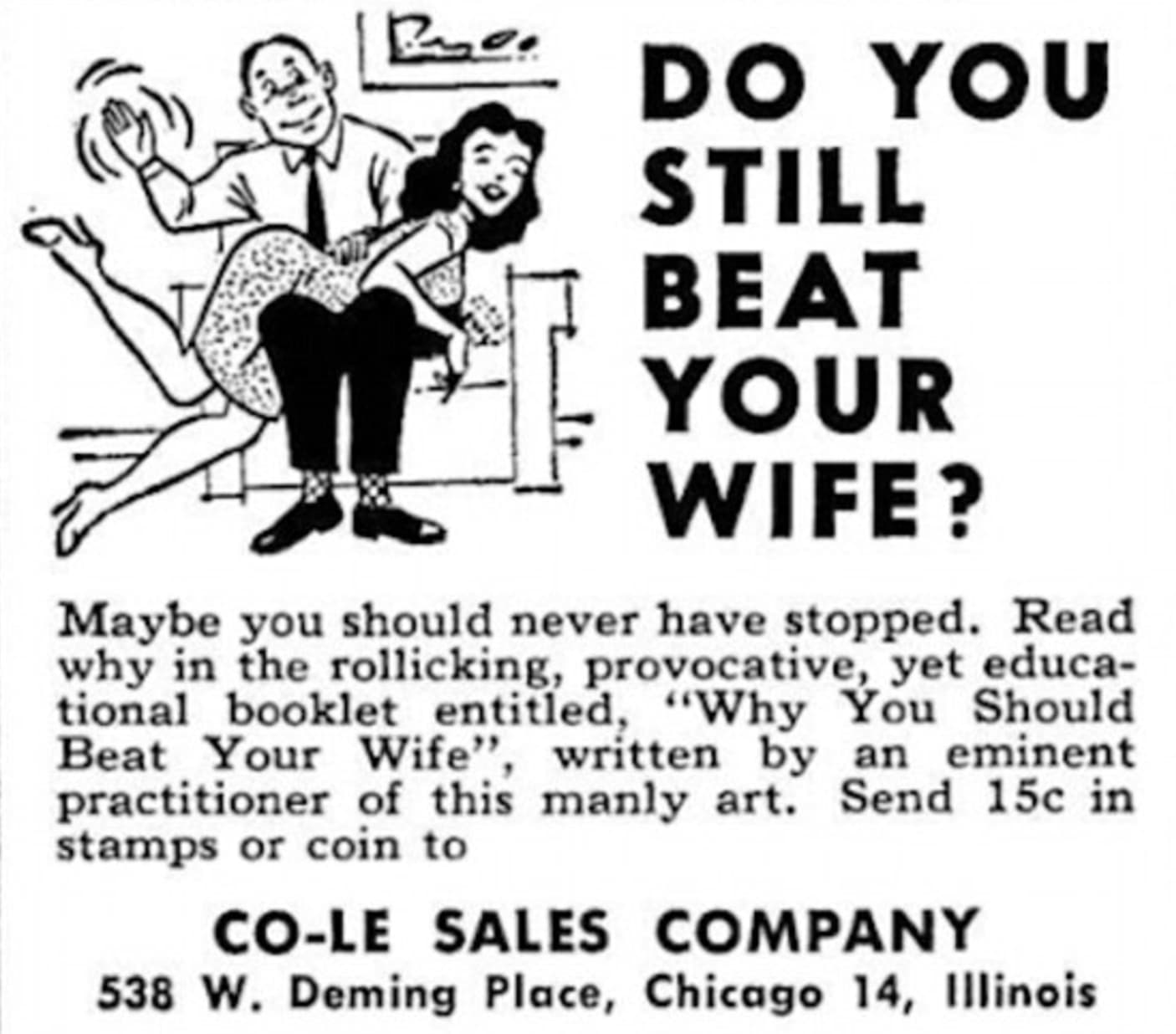 beat your wife - Do You Still Beat Your Wife? Maybe you should never have stopped. Read why in the rollicking, provocative, yet educa tional booklet entitled, "Why You Should Beat Your Wife", written by an eminent practitioner of this manly art. Send 15c 